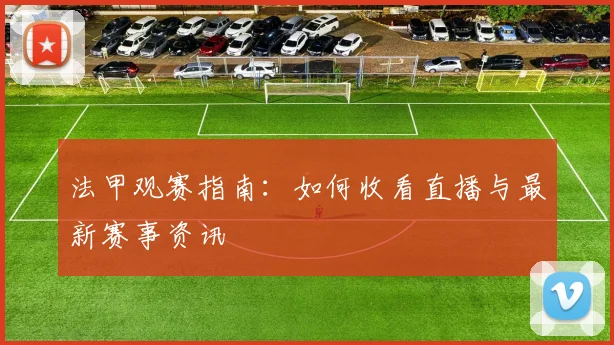 法甲观赛指南:如何收看直播与最新赛事资讯