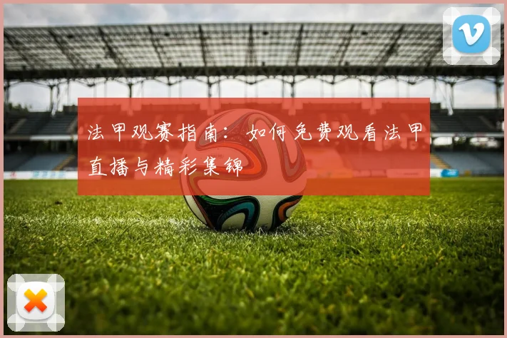 法甲观赛指南：如何免费观看法甲直播与精彩集锦