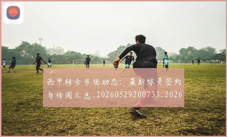 西甲转会市场动态:最新球员签约与传闻汇总_20260529200733_20260703181934