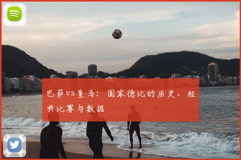巴萨vs皇马:国家德比的历史、经典比赛与数据