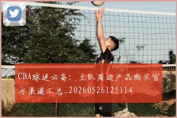 CBA球迷必备：主队周边产品购买官方渠道汇总_20260526125114