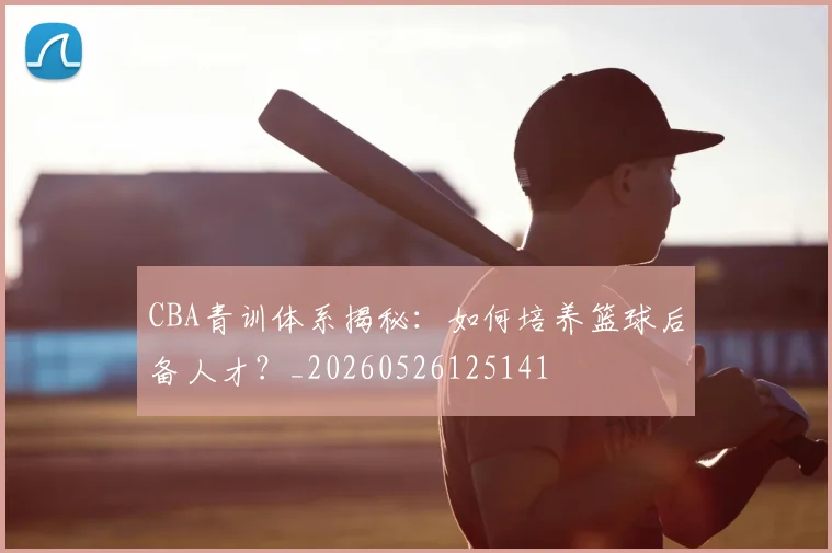 CBA青训体系揭秘：如何培养篮球后备人才？_20260526125141