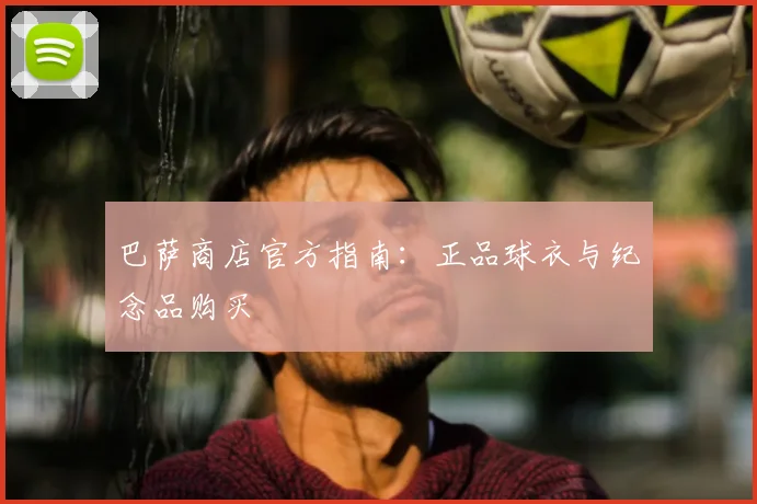 巴萨商店官方指南:正品球衣与纪念品购买