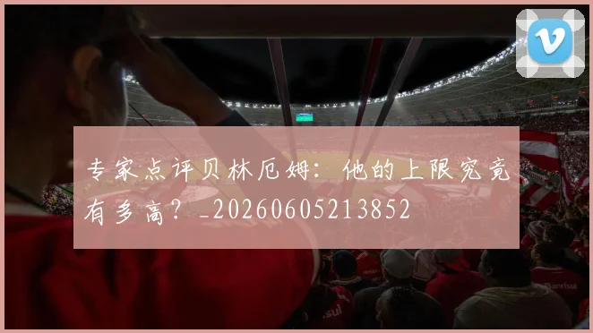 专家点评贝林厄姆：他的上限究竟有多高？_20260605213852