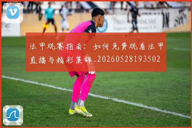 法甲观赛指南：如何免费观看法甲直播与精彩集锦_20260528193502