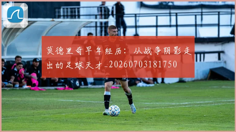 莫德里奇早年经历：从战争阴影走出的足球天才_20260703181750