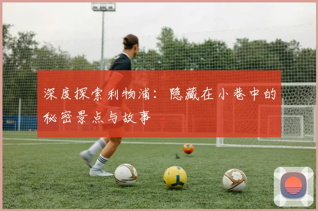 深度探索利物浦：隐藏在小巷中的秘密景点与故事