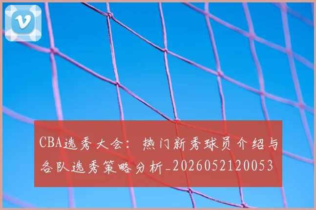 CBA选秀大会:热门新秀球员介绍与各队选秀策略分析_20260521200531