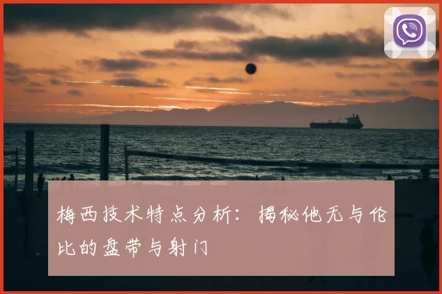 梅西技术特点分析:揭秘他无与伦比的盘带与射门