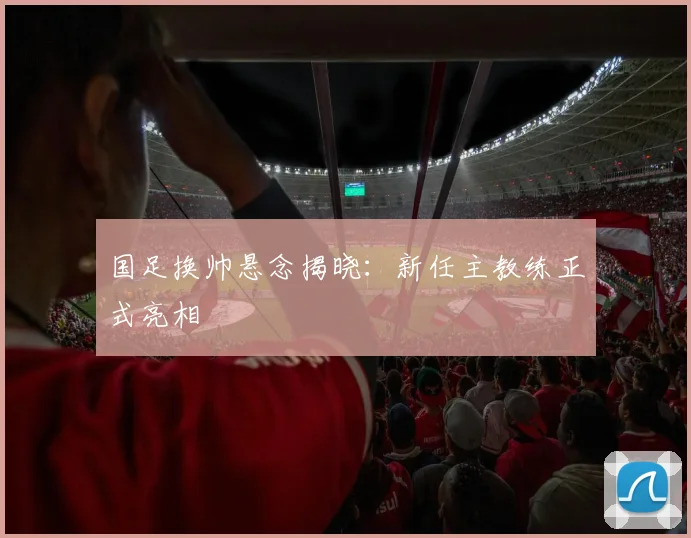 国足换帅悬念揭晓：新任主教练正式亮相