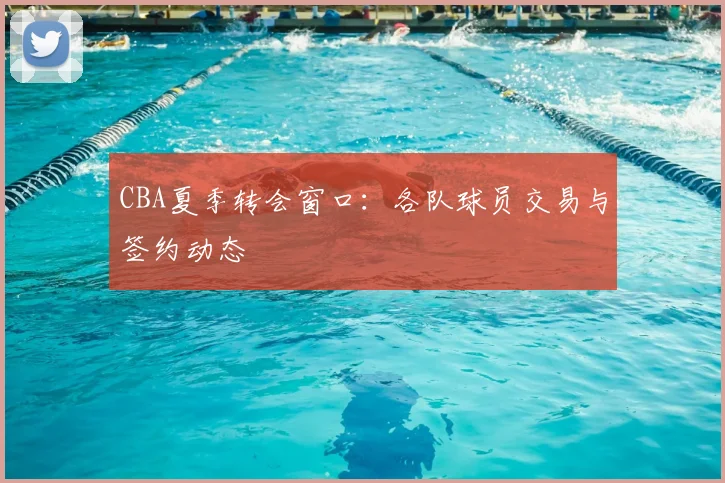 CBA夏季转会窗口:各队球员交易与签约动态