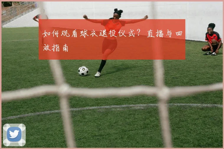 如何观看球衣退役仪式?直播与回放指南