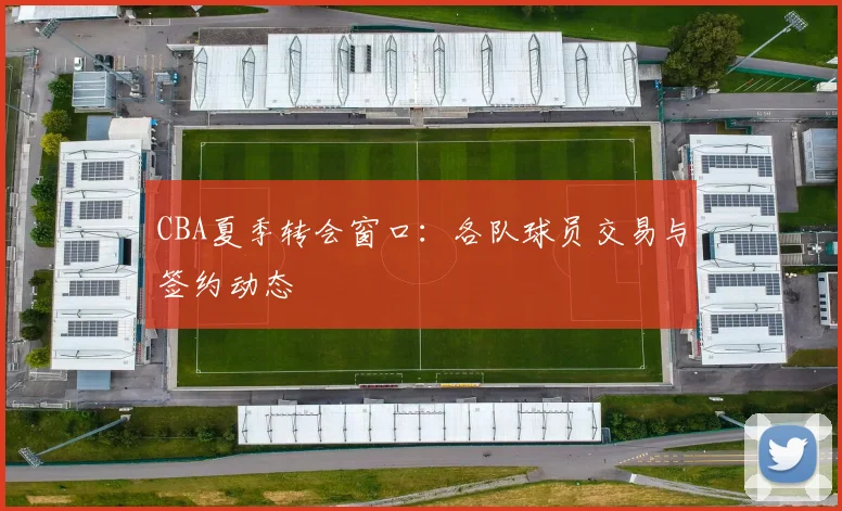 CBA夏季转会窗口：各队球员交易与签约动态
